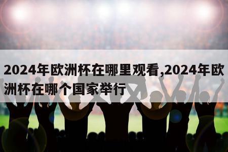 2024年欧洲杯在哪里观看,2024年欧洲杯在哪个国家举行