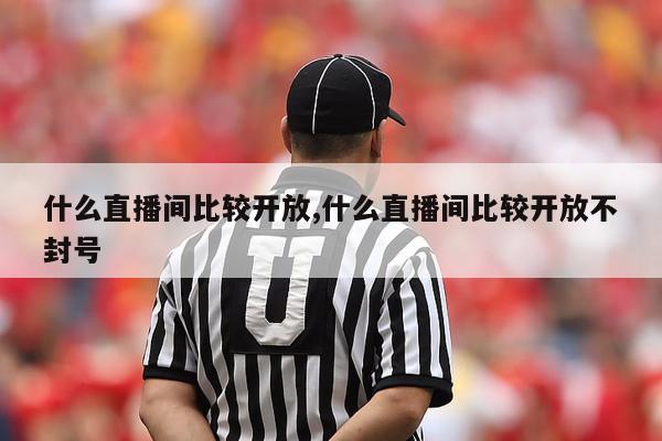 什么直播间比较开放,什么直播间比较开放不封号