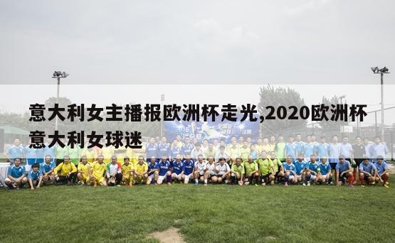 意大利女主播报欧洲杯走光,2020欧洲杯意大利女球迷