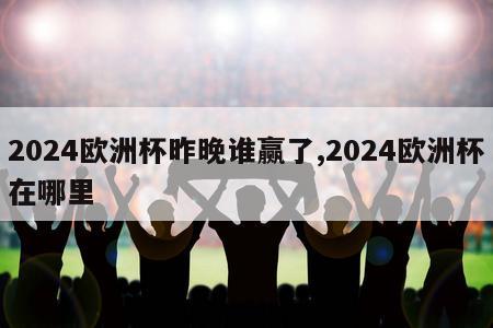 2024欧洲杯昨晚谁赢了,2024欧洲杯在哪里