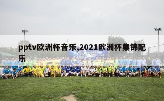 pptv欧洲杯音乐,2021欧洲杯集锦配乐