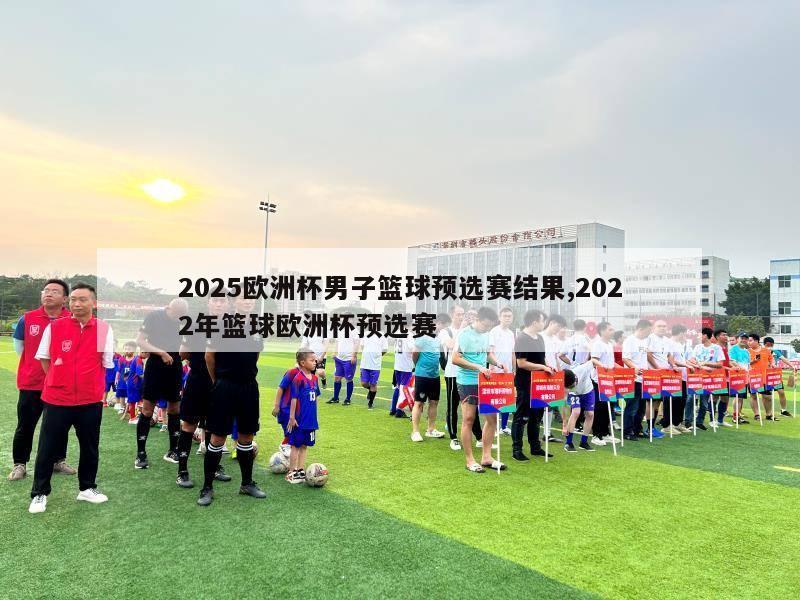 2025欧洲杯男子篮球预选赛结果,2022年篮球欧洲杯预选赛