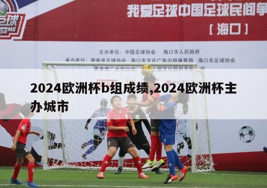 2024欧洲杯b组成绩,2024欧洲杯主办城市